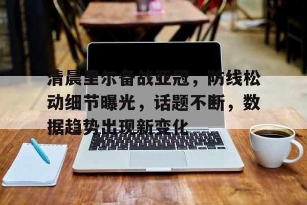 爱游戏娱乐-清晨里尔备战亚冠，防线松动细节曝光，话题不断，数据趋势出现新变化的简单介绍